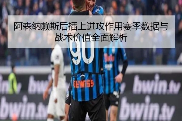 阿森纳赖斯后插上进攻作用赛季数据与战术价值全面解析