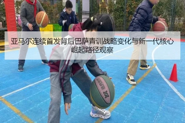 亚马尔连续首发背后巴萨青训战略变化与新一代核心崛起路径观察