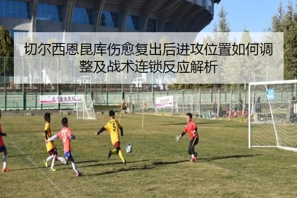 切尔西恩昆库伤愈复出后进攻位置如何调整及战术连锁反应解析