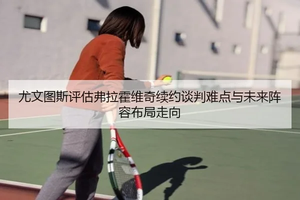 尤文图斯评估弗拉霍维奇续约谈判难点与未来阵容布局走向