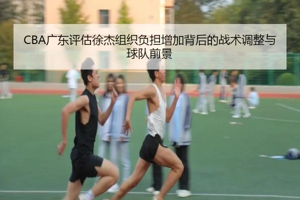 CBA广东评估徐杰组织负担增加背后的战术调整与球队前景