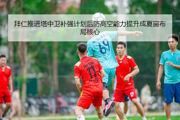 拜仁推进塔中卫补强计划后防高空能力提升成夏窗布局核心