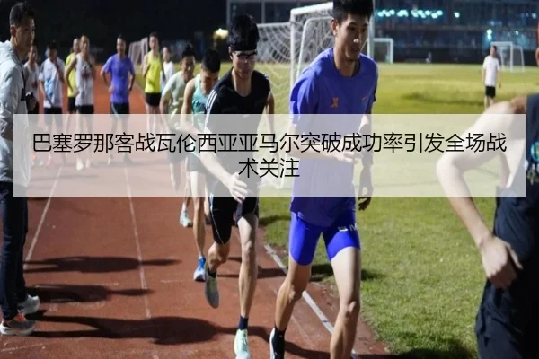 巴塞罗那客战瓦伦西亚亚马尔突破成功率引发全场战术关注